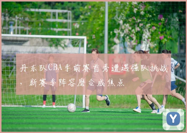 丹东队CBA季前赛首秀遭遇强队挑战，新赛季阵容磨合成焦点